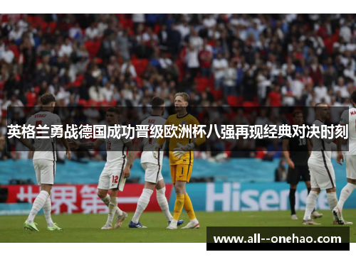 英格兰勇战德国成功晋级欧洲杯八强再现经典对决时刻 英格兰勇战德国成功晋级欧洲杯八强再现经典对决时刻