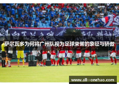 萨尔瓦多为何将广州队视为足球荣誉的象征与骄傲