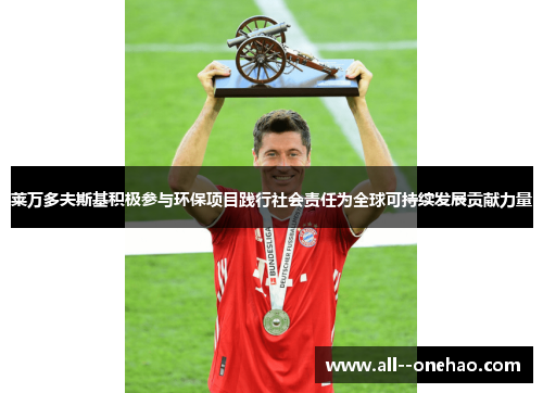 莱万多夫斯基积极参与环保项目践行社会责任为全球可持续发展贡献力量 莱万多夫斯基积极参与环保项目践行社会责任为全球可持续发展贡献力量