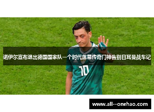 诺伊尔宣布退出德国国家队一个时代落幕传奇门神告别日耳曼战车记 诺伊尔宣布退出德国国家队一个时代落幕传奇门神告别日耳曼战车记